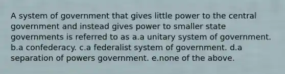 A system of government that gives little power to the central government and instead gives power to smaller state governments is referred to as a.a unitary system of government. b.a confederacy. c.a federalist system of government. d.a separation of powers government. e.none of the above.