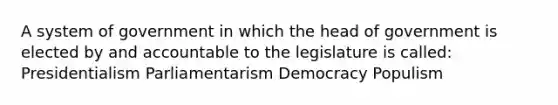 A system of government in which the head of government is elected by and accountable to the legislature is called: Presidentialism Parliamentarism Democracy Populism