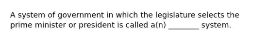 A system of government in which the legislature selects the prime minister or president is called a(n) ________ system.