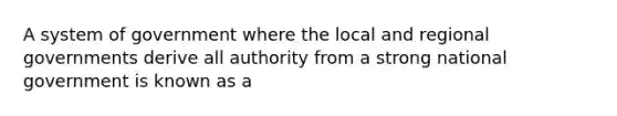 A system of government where the local and regional governments derive all authority from a strong national government is known as a