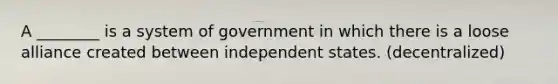 A ________ is a system of government in which there is a loose alliance created between independent states. (decentralized)