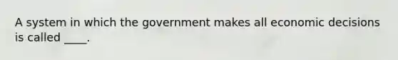 A system in which the government makes all economic decisions is called ____.