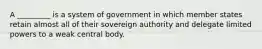 A _________ is a system of government in which member states retain almost all of their sovereign authority and delegate limited powers to a weak central body.