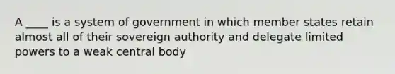 A ____ is a system of government in which member states retain almost all of their sovereign authority and delegate limited powers to a weak central body