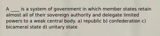 A ____ is a system of government in which member states retain almost all of their sovereign authority and delegate limited powers to a weak central body. a) republic b) confederation c) bicameral state d) unitary state