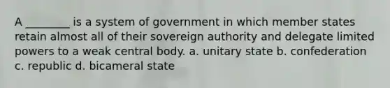 A ________ is a system of government in which member states retain almost all of their sovereign authority and delegate limited powers to a weak central body. a. unitary state b. confederation c. republic d. bicameral state