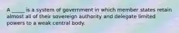 A _____ is a system of government in which member states retain almost all of their sovereign authority and delegate limited powers to a weak central body.