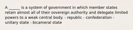 A ______ is a system of government in which member states retain almost all of their sovereign authority and delegate limited powers to a weak central body. - republic - confederation - unitary state - bicameral state