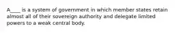 A____ is a system of government in which member states retain almost all of their sovereign authority and delegate limited powers to a weak central body.