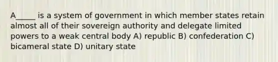 A_____ is a system of government in which member states retain almost all of their sovereign authority and delegate limited powers to a weak central body A) republic B) confederation C) bicameral state D) unitary state