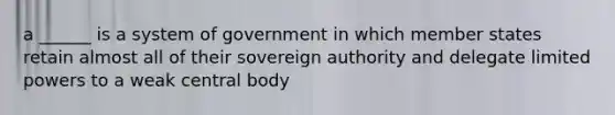 a ______ is a system of government in which member states retain almost all of their sovereign authority and delegate limited powers to a weak central body