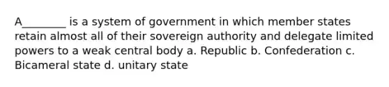 A________ is a system of government in which member states retain almost all of their sovereign authority and delegate limited powers to a weak central body a. Republic b. Confederation c. Bicameral state d. unitary state