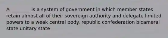 A ________ is a system of government in which member states retain almost all of their sovereign authority and delegate limited powers to a weak central body. republic confederation bicameral state unitary state