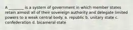 A ________ is a system of government in which member states retain almost all of their sovereign authority and delegate limited powers to a weak central body. a. republic b. unitary state c. confederation d. bicameral state