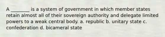 A ________ is a system of government in which member states retain almost all of their sovereign authority and delegate limited powers to a weak central body. a. republic b. unitary state c. confederation d. bicameral state