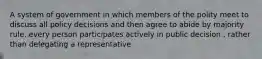 A system of government in which members of the polity meet to discuss all policy decisions and then agree to abide by majority rule. every person participates actively in public decision , rather than delegating a representative