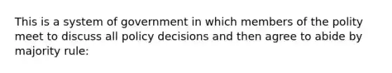 This is a system of government in which members of the polity meet to discuss all policy decisions and then agree to abide by majority rule: