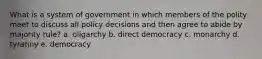 What is a system of government in which members of the polity meet to discuss all policy decisions and then agree to abide by majority rule? a. oligarchy b. direct democracy c. monarchy d. tyranny e. democracy