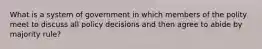 What is a system of government in which members of the polity meet to discuss all policy decisions and then agree to abide by majority rule?