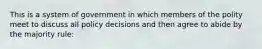 This is a system of government in which members of the polity meet to discuss all policy decisions and then agree to abide by the majority rule: