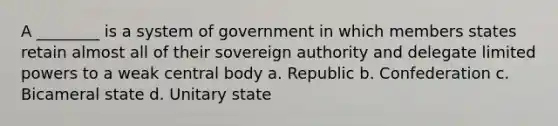 A ________ is a system of government in which members states retain almost all of their sovereign authority and delegate limited powers to a weak central body a. Republic b. Confederation c. Bicameral state d. Unitary state