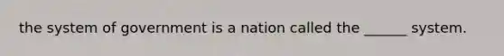 the system of government is a nation called the ______ system.