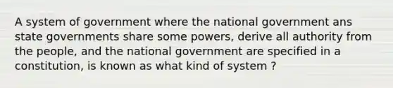 A system of government where the national government ans state governments share some powers, derive all authority from the people, and the national government are specified in a constitution, is known as what kind of system ?