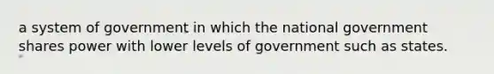 a system of government in which the national government shares power with lower levels of government such as states.