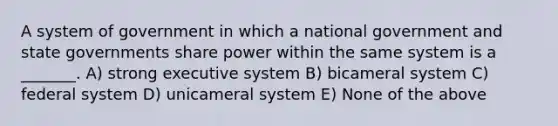 A system of government in which a national government and state governments share power within the same system is a _______. A) strong executive system B) bicameral system C) federal system D) unicameral system E) None of the above