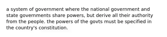 a system of government where the national government and state governments share powers, but derive all their authority from the people. the powers of the govts must be specified in the country's constitution.