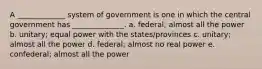 A _____________ system of government is one in which the central government has ______________. a. federal; almost all the power b. unitary; equal power with the states/provinces c. unitary; almost all the power d. federal; almost no real power e. confederal; almost all the power