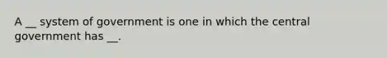 A __ system of government is one in which the central government has __.