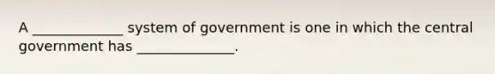 A _____________ system of government is one in which the central government has ______________.