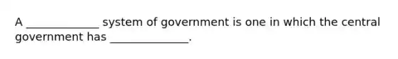 ​A _____________ system of government is one in which the central government has ______________.