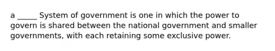 a _____ System of government is one in which the power to govern is shared between the national government and smaller governments, with each retaining some exclusive power.