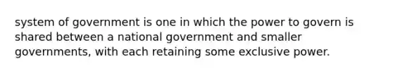 system of government is one in which the power to govern is shared between a national government and smaller governments, with each retaining some exclusive power.