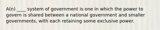 A(n) ____ system of government is one in which the power to govern is shared between a national government and smaller governments, with each retaining some exclusive power.