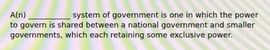 A(n) ___________ system of government is one in which the power to govern is shared between a national government and smaller governments, which each retaining some exclusive power.