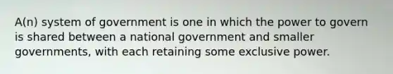 A(n) system of government is one in which the power to govern is shared between a national government and smaller governments, with each retaining some exclusive power.