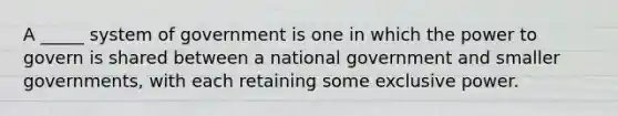 A _____ system of government is one in which the power to govern is shared between a national government and smaller governments, with each retaining some exclusive power.