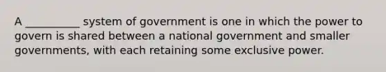 A __________ system of government is one in which the power to govern is shared between a national government and smaller governments, with each retaining some exclusive power.