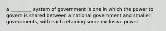 a _________ system of government is one in which the power to govern is shared between a national government and smaller governments, with each retaining some exclusive power