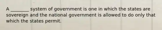 A ________ system of government is one in which the states are sovereign and the national government is allowed to do only that which the states permit.