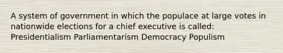 A system of government in which the populace at large votes in nationwide elections for a chief executive is called: Presidentialism Parliamentarism Democracy Populism