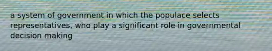 a system of government in which the populace selects representatives, who play a significant role in governmental decision making