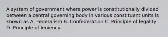 A system of government where power is constitutionally divided between a central governing body in various constituent units is known as A. Federalism B. Confederation C. Principle of legality D. Principle of leniency