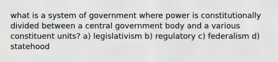 what is a system of government where power is constitutionally divided between a central government body and a various constituent units? a) legislativism b) regulatory c) federalism d) statehood