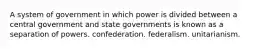 A system of government in which power is divided between a central government and state governments is known as a separation of powers. confederation. federalism. unitarianism.