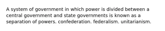 A system of government in which power is divided between a central government and state governments is known as a separation of powers. confederation. federalism. unitarianism.