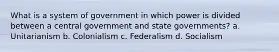 What is a system of government in which power is divided between a central government and state governments? a. Unitarianism b. Colonialism c. Federalism d. Socialism